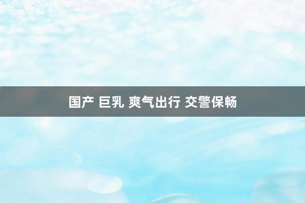国产 巨乳 爽气出行 交警保畅