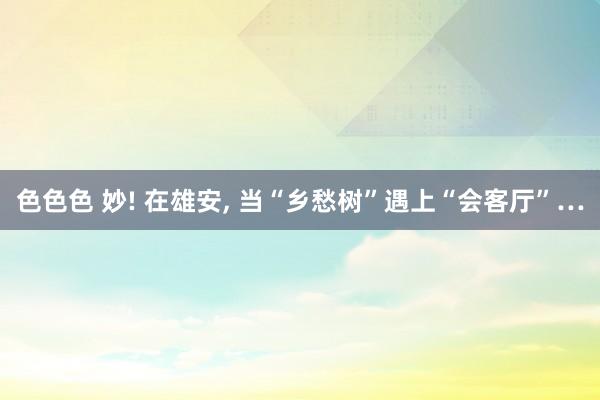 色色色 妙! 在雄安, 当“乡愁树”遇上“会客厅”…