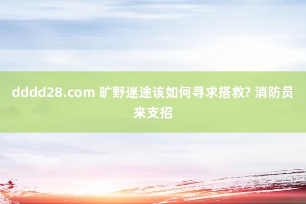 dddd28.com 旷野迷途该如何寻求搭救? 消防员来支招