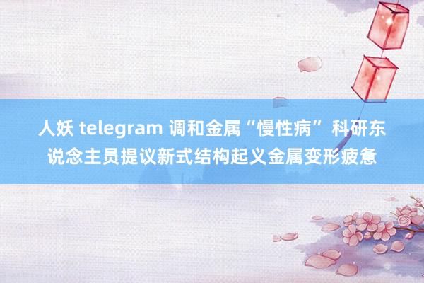 人妖 telegram 调和金属“慢性病” 科研东说念主员提议新式结构起义金属变形疲惫