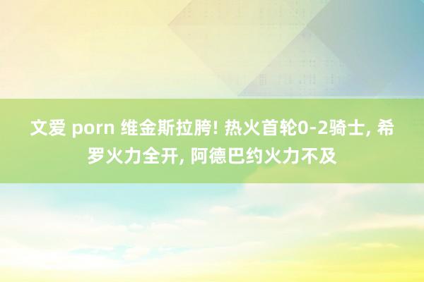 文爱 porn 维金斯拉胯! 热火首轮0-2骑士, 希罗火力全开, 阿德巴约火力不及