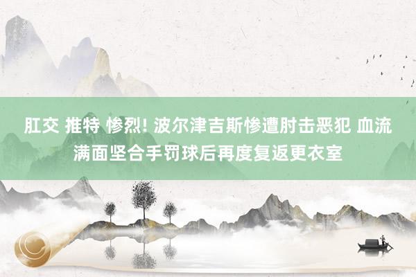 肛交 推特 惨烈! 波尔津吉斯惨遭肘击恶犯 血流满面坚合手罚球后再度复返更衣室