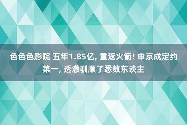 色色色影院 五年1.85亿, 重返火箭! 申京成定约第一, 透澈驯顺了悉数东谈主