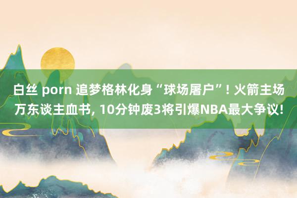 白丝 porn 追梦格林化身“球场屠户”! 火箭主场万东谈主血书, 10分钟废3将引爆NBA最大争议!