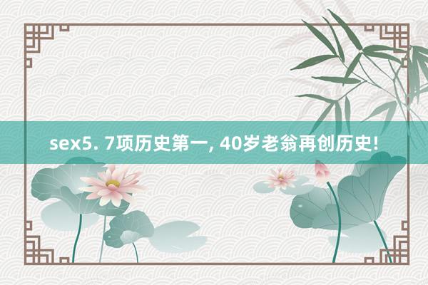 sex5. 7项历史第一, 40岁老翁再创历史!