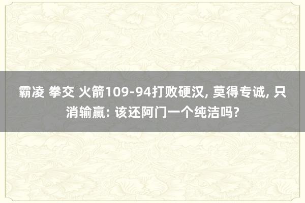霸凌 拳交 火箭109-94打败硬汉, 莫得专诚, 只消输赢: 该还阿门一个纯洁吗?