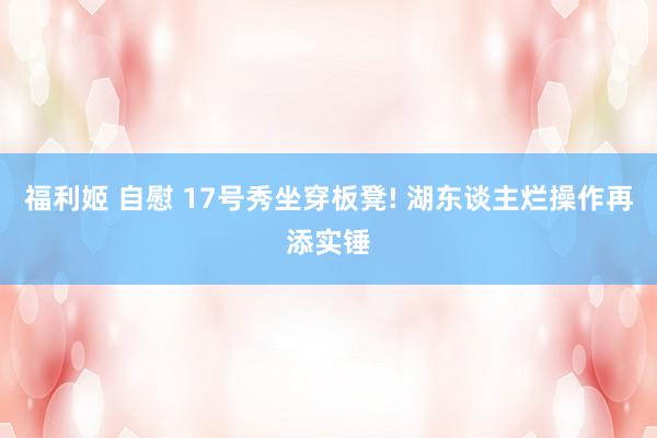 福利姬 自慰 17号秀坐穿板凳! 湖东谈主烂操作再添实锤