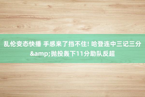 乱伦变态快播 手感来了挡不住! 哈登连中三记三分&抛投轰下11分助队反超