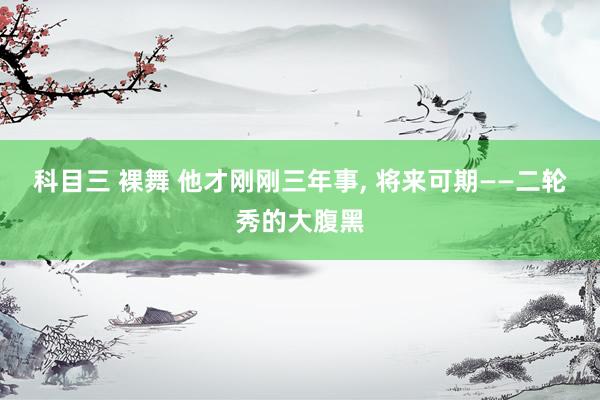 科目三 裸舞 他才刚刚三年事, 将来可期——二轮秀的大腹黑