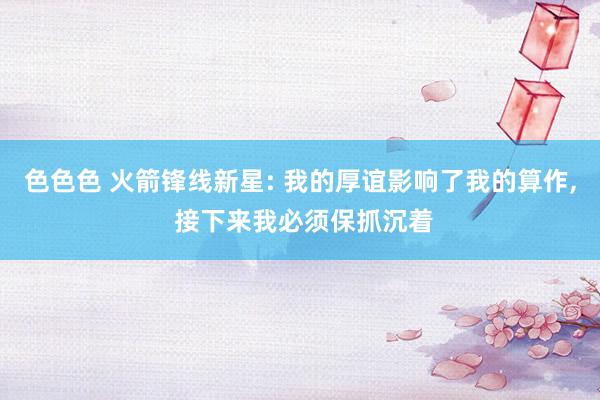 色色色 火箭锋线新星: 我的厚谊影响了我的算作, 接下来我必须保抓沉着