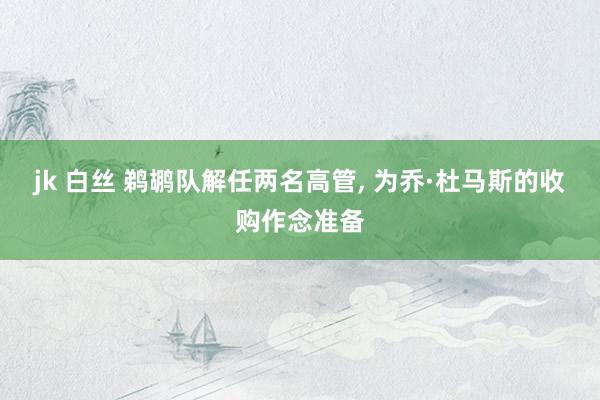 jk 白丝 鹈鹕队解任两名高管, 为乔·杜马斯的收购作念准备