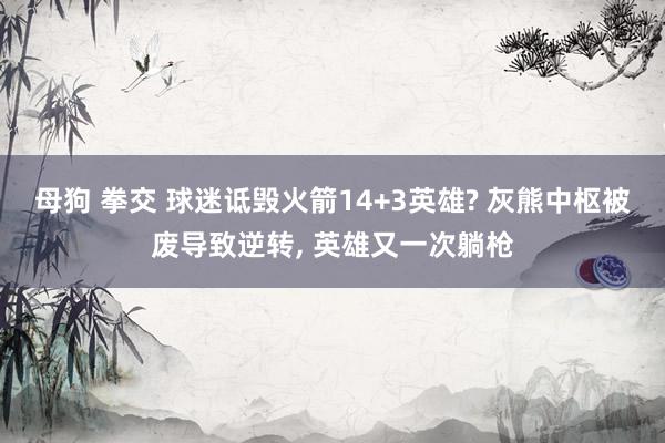 母狗 拳交 球迷诋毁火箭14+3英雄? 灰熊中枢被废导致逆转, 英雄又一次躺枪