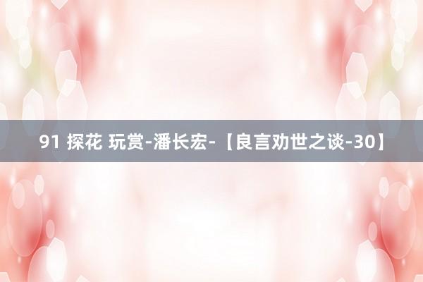 91 探花 玩赏-潘长宏-【良言劝世之谈-30】