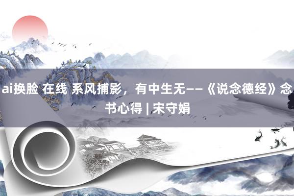 ai换脸 在线 系风捕影，有中生无——《说念德经》念书心得 | 宋守娟