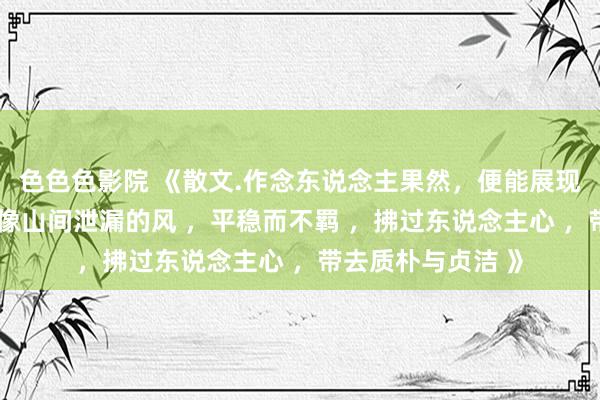 色色色影院 《散文.作念东说念主果然，便能展现出特有的魔力， 像山间泄漏的风 ，平稳而不羁 ，拂过东说念主心 ，带去质朴与贞洁 》