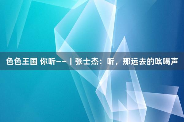 色色王国 你听——丨张士杰：听，那远去的吆喝声