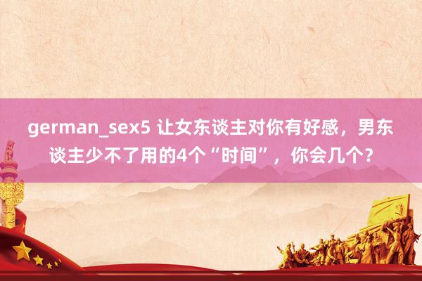 german_sex5 让女东谈主对你有好感，男东谈主少不了用的4个“时间”，你会几个？