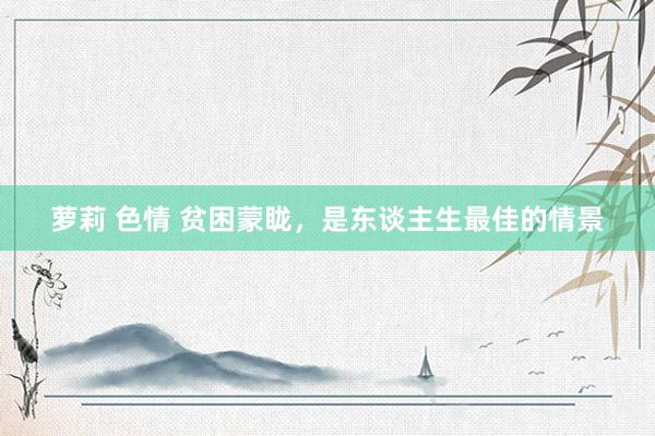 萝莉 色情 贫困蒙眬，是东谈主生最佳的情景