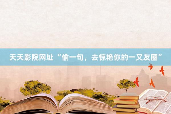 天天影院网址 “偷一句，去惊艳你的一又友圈”