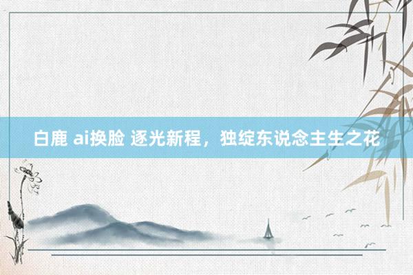 白鹿 ai换脸 逐光新程，独绽东说念主生之花