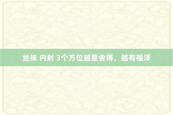 丝袜 内射 3个方位越是舍得，越有福泽