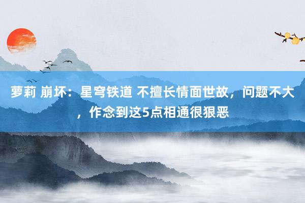 萝莉 崩坏：星穹铁道 不擅长情面世故，问题不大，作念到这5点相通很狠恶