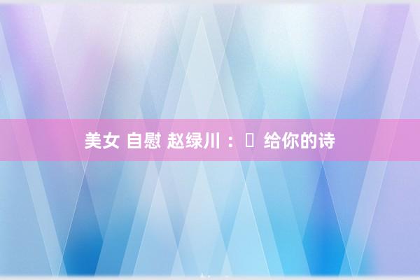 美女 自慰 赵绿川 ：​给你的诗