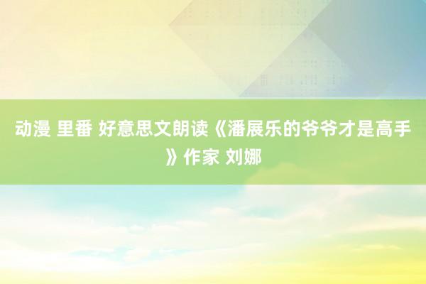 动漫 里番 好意思文朗读《潘展乐的爷爷才是高手》作家 刘娜
