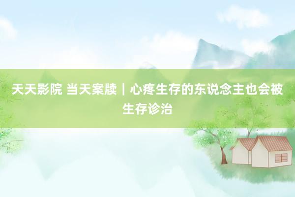 天天影院 当天案牍｜心疼生存的东说念主也会被生存诊治