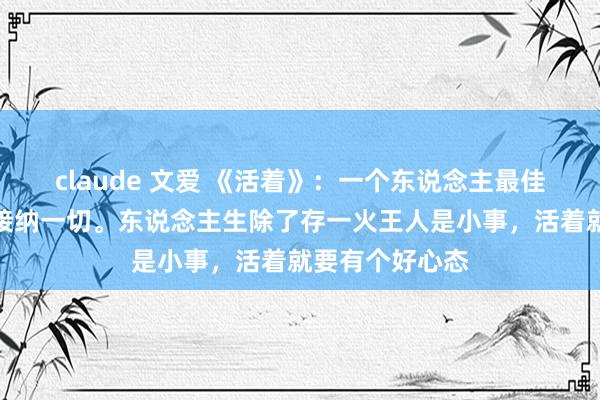 claude 文爱 《活着》：一个东说念主最佳的活法，即是接纳一切。东说念主生除了存一火王人是小事，活着就要有个好心态