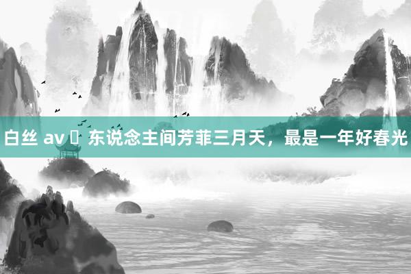 白丝 av ​东说念主间芳菲三月天，最是一年好春光