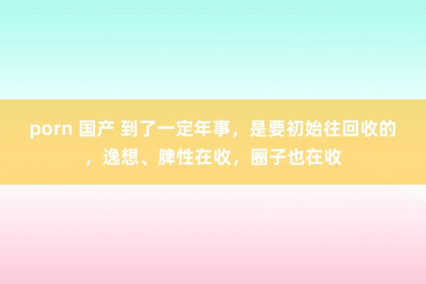 porn 国产 到了一定年事，是要初始往回收的，逸想、脾性在收，圈子也在收