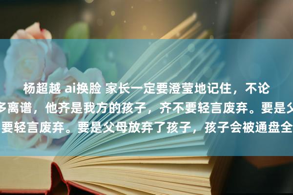 杨超越 ai换脸 家长一定要澄莹地记住，不论孩子有多混账，错的有多离谱，他齐是我方的孩子，齐不要轻言废弃。要是父母放弃了孩子，孩子会被通盘全国放弃