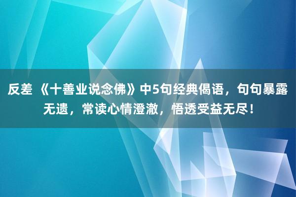 反差 《十善业说念佛》中5句经典偈语，句句暴露无遗，常读心情澄澈，悟透受益无尽！