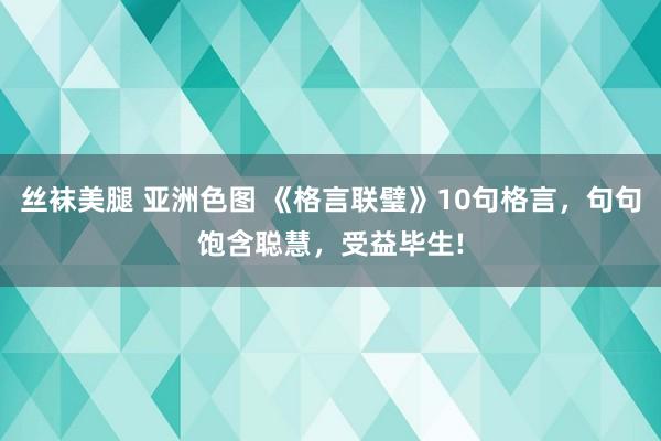 丝袜美腿 亚洲色图 《格言联璧》10句格言，句句饱含聪慧，受益毕生!