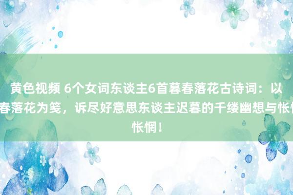 黄色视频 6个女词东谈主6首暮春落花古诗词：以暮春落花为笺，诉尽好意思东谈主迟暮的千缕幽想与怅惘！