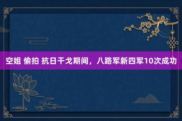 空姐 偷拍 抗日干戈期间，八路军新四军10次成功