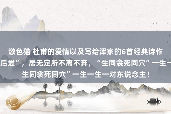 激色猫 杜甫的爱情以及写给浑家的6首经典诗作：衡宇相望“先婚后爱”，居无定所不离不弃，“生同衾死同穴”一生一生一对东说念主！