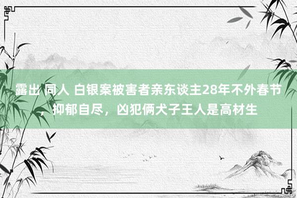 露出 同人 白银案被害者亲东谈主28年不外春节，抑郁自尽，凶犯俩犬子王人是高材生