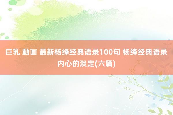 巨乳 動画 最新杨绛经典语录100句 杨绛经典语录内心的淡定(六篇)