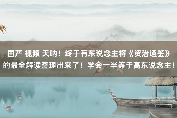 国产 视频 天呐!终于有东说念主将《资治通鉴》的最全解读整理出来了!学会一半等于高东说念主!