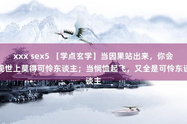 xxx sex5 【学点玄学】当因果站出来，你会发现世上莫得可怜东谈主；当悯恤起飞，又全是可怜东谈主