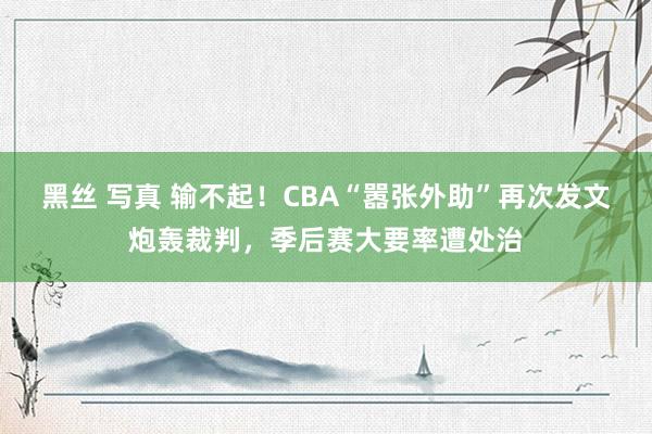 黑丝 写真 输不起！CBA“嚣张外助”再次发文炮轰裁判，季后赛大要率遭处治