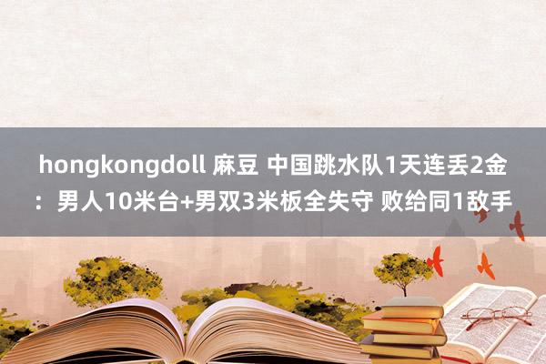 hongkongdoll 麻豆 中国跳水队1天连丢2金：男人10米台+男双3米板全失守 败给同1敌手
