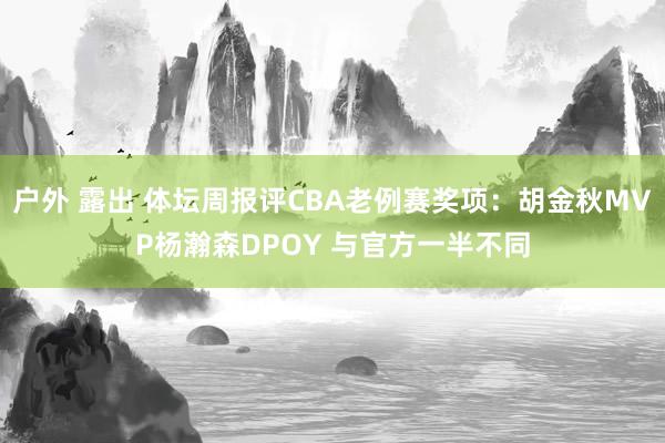 户外 露出 体坛周报评CBA老例赛奖项：胡金秋MVP杨瀚森DPOY 与官方一半不同