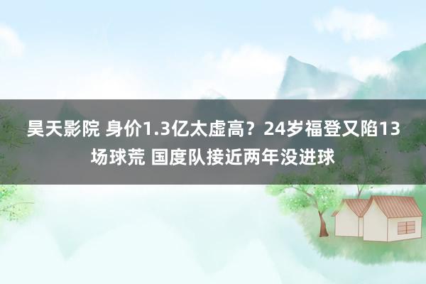 昊天影院 身价1.3亿太虚高？24岁福登又陷13场球荒 国度队接近两年没进球