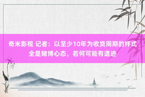 奇米影视 记者：以至少10年为收货周期的样式全是赌博心态，若何可能有遗迹