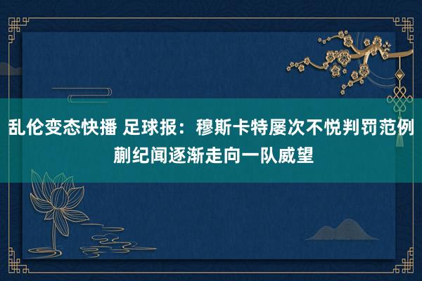 乱伦变态快播 足球报：穆斯卡特屡次不悦判罚范例 蒯纪闻逐渐走向一队威望
